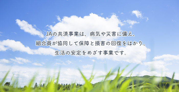 ＪＡの共済事業は、病気や災害に備え、組合員が協同して保障と損害の回復をはかり、生活の安定をめざす事業です。